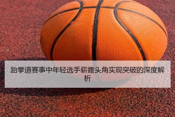 跆拳道赛事中年轻选手崭露头角实现突破的深度解析